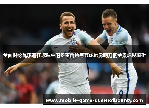 全面揭秘瓦尔迪在球队中的多重角色与其深远影响力的全景深度解析