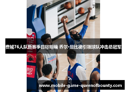 费城76人队新赛季目标明确 乔尔·恩比德引领球队冲击总冠军