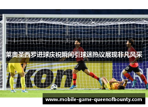 莱奥圣西罗进球庆祝瞬间引球迷热议展现非凡风采