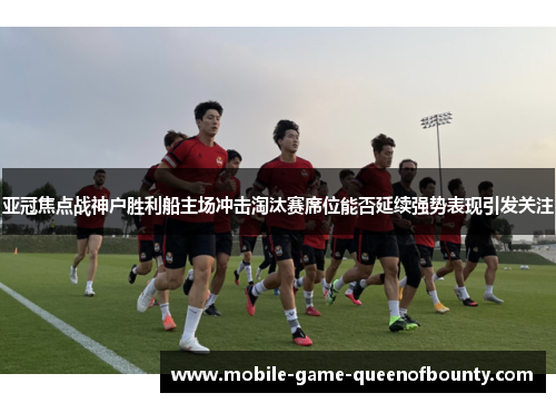 亚冠焦点战神户胜利船主场冲击淘汰赛席位能否延续强势表现引发关注